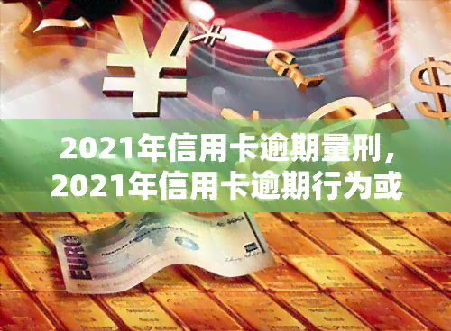 2021年信用卡逾期量刑，2021年信用卡逾期行为或将面临刑事责任！