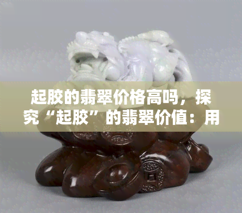 起胶的翡翠价格高吗，探究“起胶”的翡翠价值：用户分享经验与见解