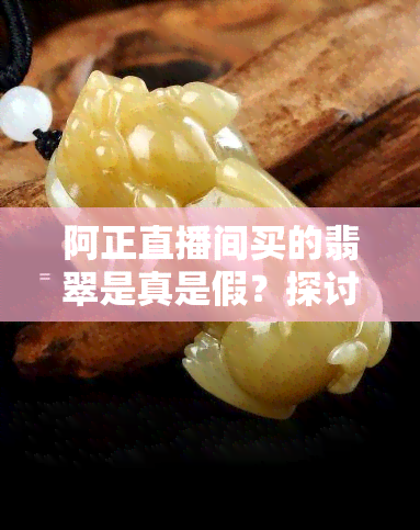 阿正直播间买的翡翠是真是假？探讨网友热议的话题