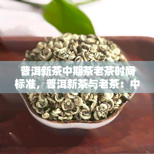 普洱新茶中期茶老茶时间标准，普洱新茶与老茶：中期茶的界定标准是什么？