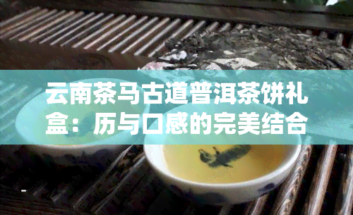 云南茶马古道普洱茶饼礼盒：历与口感的完美结合，品味传统韵味