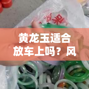 黄龙玉适合放车上吗？风水好吗？探讨其影响与摆放建议