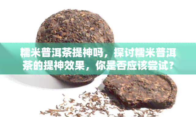 糯米普洱茶提神吗，探讨糯米普洱茶的提神效果，你是否应该尝试？