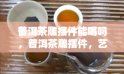 普洱茶雕摆件能喝吗，普洱茶雕摆件，艺术品还是饮品？探讨其能否饮用