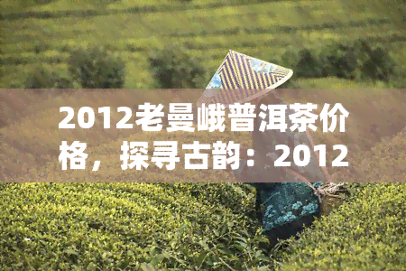 2012老曼峨普洱茶价格，探寻古韵：2012年老曼峨普洱茶市场价格解析