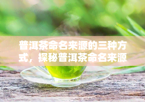 普洱茶命名来源的三种方式，探秘普洱茶命名来源：三种主要方式解析