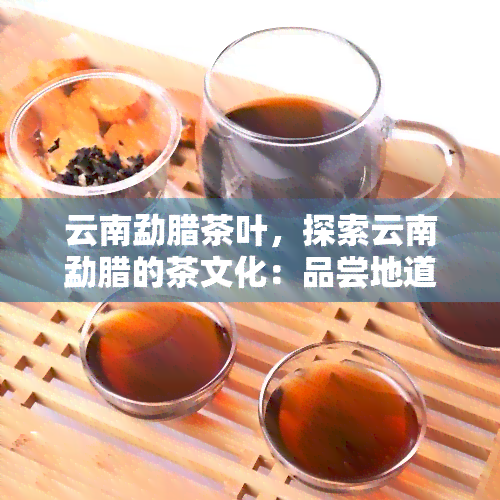 云南勐腊茶叶，探索云南勐腊的茶文化：品尝地道茶叶，领略异域风情