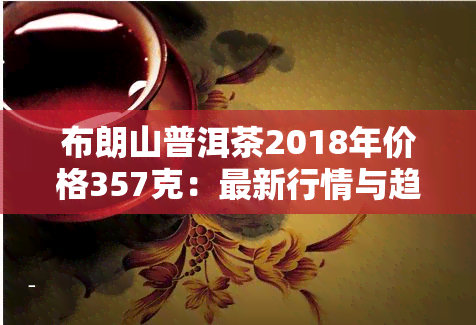 布朗山普洱茶2018年价格357克：最新行情与趋势分析