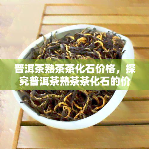 普洱茶熟茶茶化石价格，探究普洱茶熟茶茶化石的价格：一份全面的市场分析