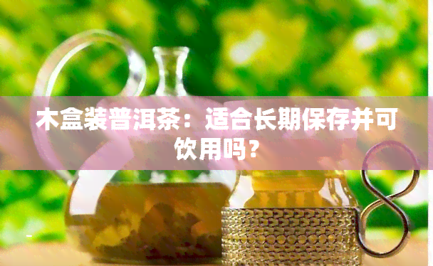 木盒装普洱茶：适合长期保存并可饮用吗？