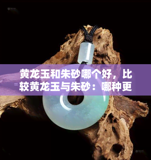 黄龙玉和朱砂哪个好，比较黄龙玉与朱砂：哪种更好？