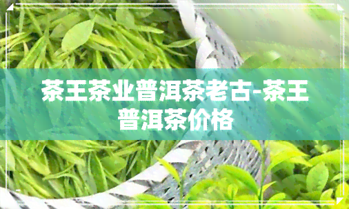 茶王茶业普洱茶老古-茶王普洱茶价格