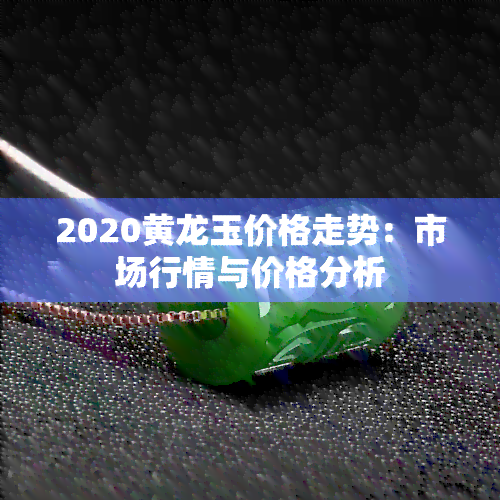 2020黄龙玉价格走势：市场行情与价格分析