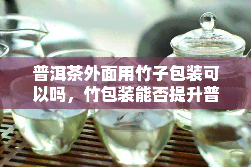 普洱茶外面用竹子包装可以吗，竹包装能否提升普洱茶的品质？