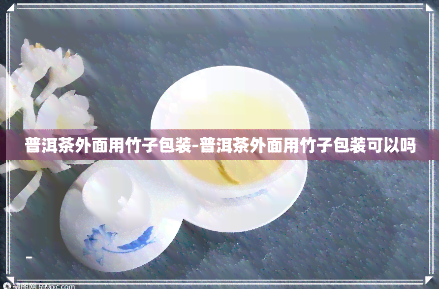 普洱茶外面用竹子包装-普洱茶外面用竹子包装可以吗