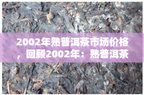 2002年熟普洱茶市场价格，回顾2002年：熟普洱茶市场价格走势分析