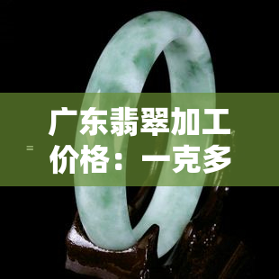 广东翡翠加工价格：一克多少钱？全解！