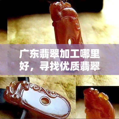 广东翡翠加工哪里好，寻找优质翡翠？广东翡翠加工哪里更好？