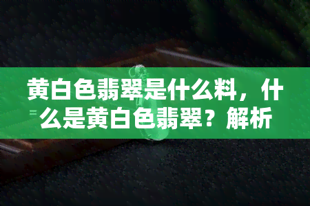 黄白色翡翠是什么料，什么是黄白色翡翠？解析其材质和特点