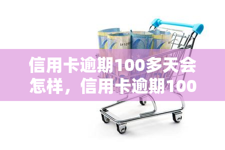 信用卡逾期100多天会怎样，信用卡逾期100多天的严重后果，你不能忽视！