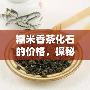 糯米香茶化石的价格，探秘历珍品：糯米香茶化石的市场价格解析