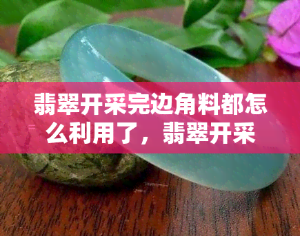 翡翠开采完边角料都怎么利用了，翡翠开采后的边角料：如何再利用和价值挖掘？