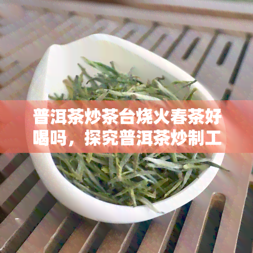 普洱茶炒茶台烧火春茶好喝吗，探究普洱茶炒制工艺：烧火春茶是否更美味？