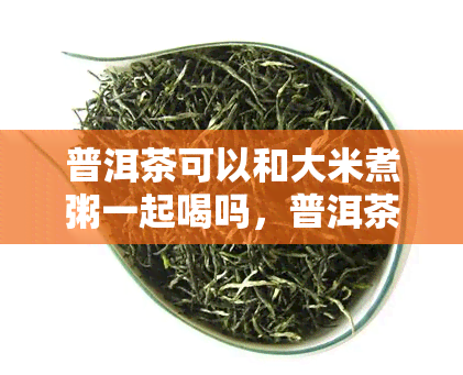 普洱茶可以和大米煮粥一起喝吗，普洱茶能否与大米一同煮成粥饮用？