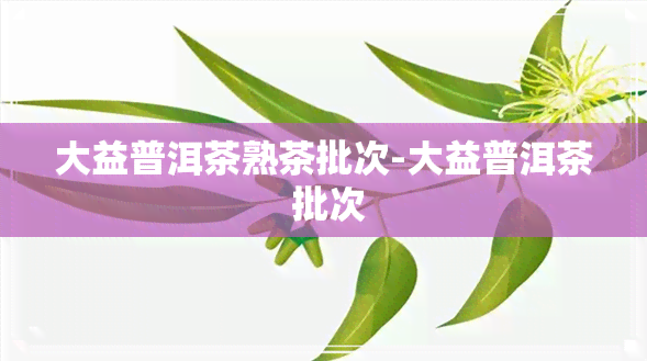 大益普洱茶熟茶批次-大益普洱茶 批次