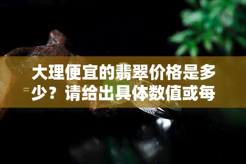 大理便宜的翡翠价格是多少？请给出具体数值或每克的价格