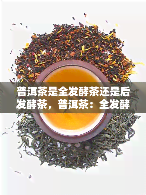 普洱茶是全发酵茶还是后发酵茶，普洱茶：全发酵茶还是后发酵茶？