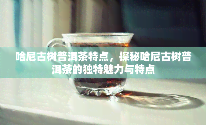 哈尼古树普洱茶特点，探秘哈尼古树普洱茶的独特魅力与特点