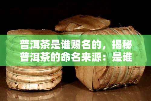 普洱茶是谁赐名的，揭秘普洱茶的命名来源：是谁赐予了它这个名字？