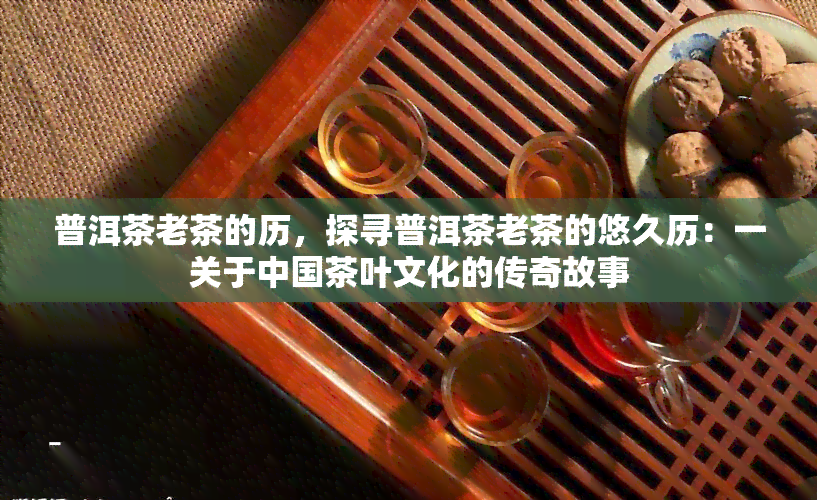 普洱茶老茶的历，探寻普洱茶老茶的悠久历：一关于中国茶叶文化的传奇故事