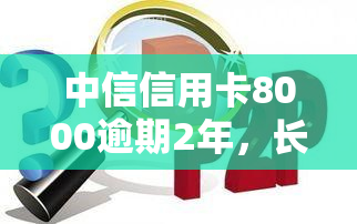 中信信用卡8000逾期2年，长期逾期2年，中信信用卡欠款8000元仍未偿还