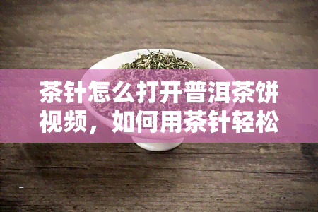 茶针怎么打开普洱茶饼视频，如何用茶针轻松打开普洱茶饼？看视频教程！