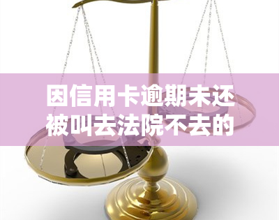 因信用卡逾期未还被叫去法院不去的后果是什么？