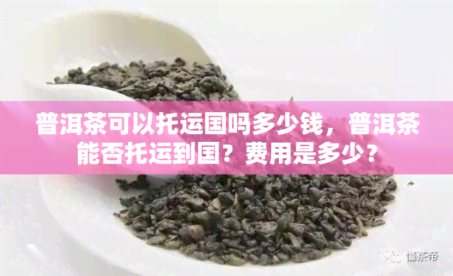 普洱茶可以托运国吗多少钱，普洱茶能否托运到国？费用是多少？