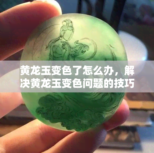 黄龙玉变色了怎么办，解决黄龙玉变色问题的技巧与方法