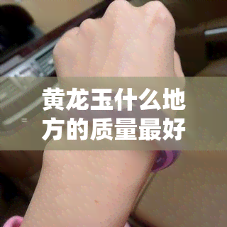 黄龙玉什么地方的质量更好，探寻优质黄龙玉产地：哪里的黄龙玉质量更优？