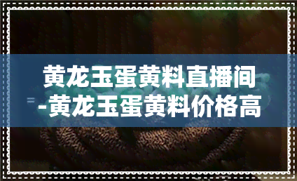 黄龙玉蛋黄料直播间-黄龙玉蛋黄料价格高吗?