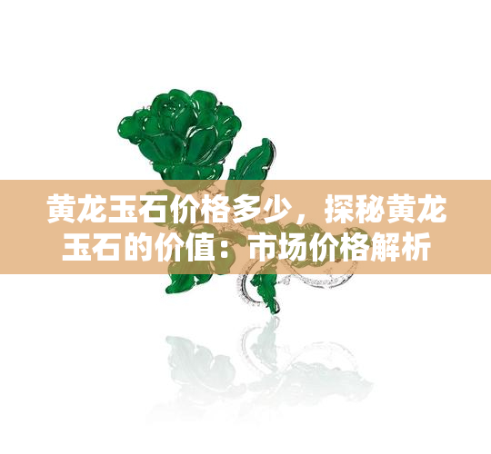 黄龙玉石价格多少，探秘黄龙玉石的价值：市场价格解析