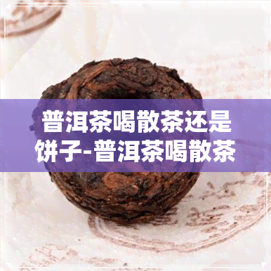 普洱茶喝散茶还是饼子-普洱茶喝散茶还是饼子好