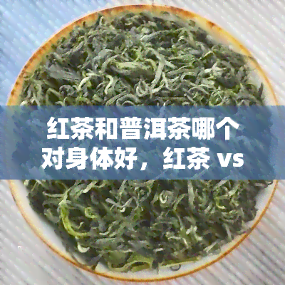 红茶和普洱茶哪个对身体好，红茶 vs 普洱茶：哪种茶叶对身体更有益？