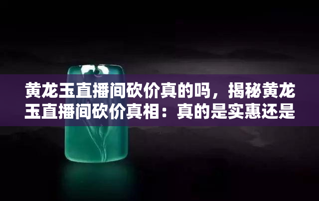 黄龙玉直播间砍价真的吗，揭秘黄龙玉直播间砍价真相：真的是实惠还是陷阱？