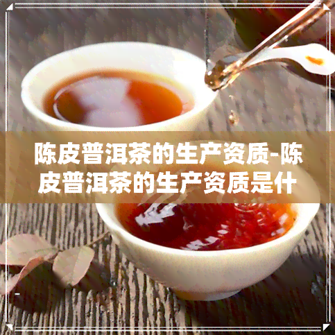 陈皮普洱茶的生产资质-陈皮普洱茶的生产资质是什么