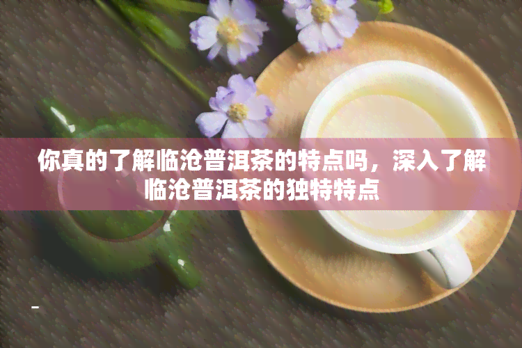 你真的了解临沧普洱茶的特点吗，深入了解临沧普洱茶的独特特点