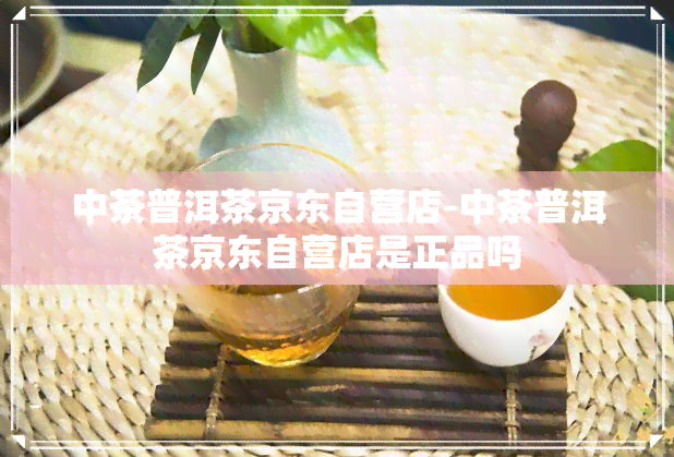 中茶普洱茶京东自营店-中茶普洱茶京东自营店是正品吗