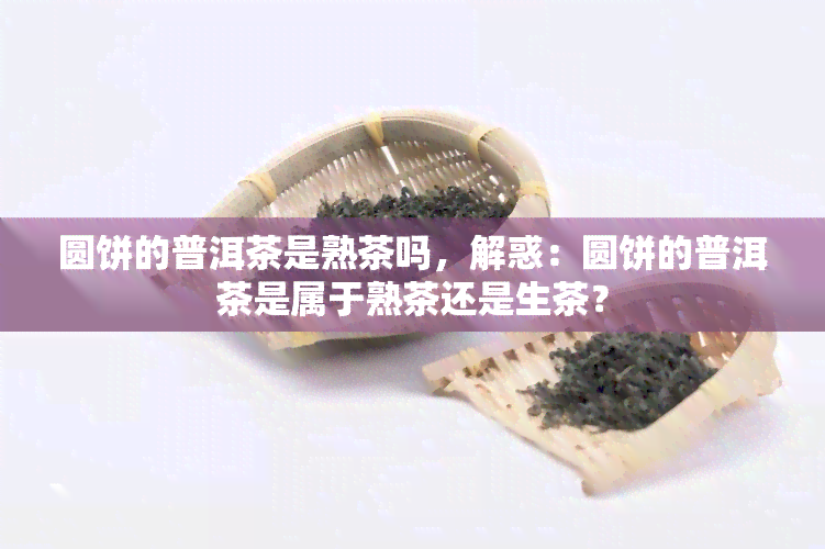 圆饼的普洱茶是熟茶吗，解惑：圆饼的普洱茶是属于熟茶还是生茶？