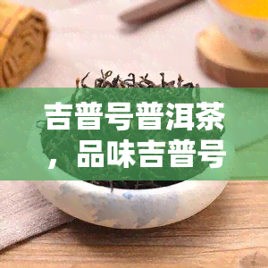 吉普号普洱茶，品味吉普号普洱茶：享受云南的茶香与韵味